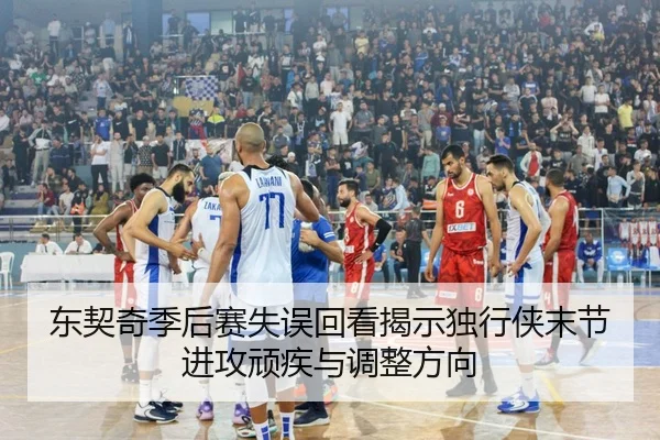 东契奇季后赛失误回看揭示独行侠末节进攻顽疾与调整方向